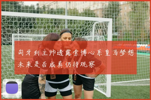 匈牙利主帅透露索博心系皇马梦想未来是否成真仍待观察