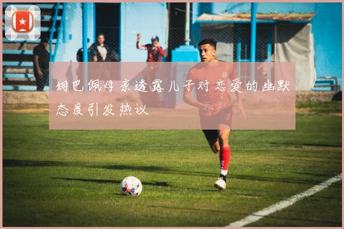姆巴佩母亲透露儿子对恋爱的幽默态度引发热议