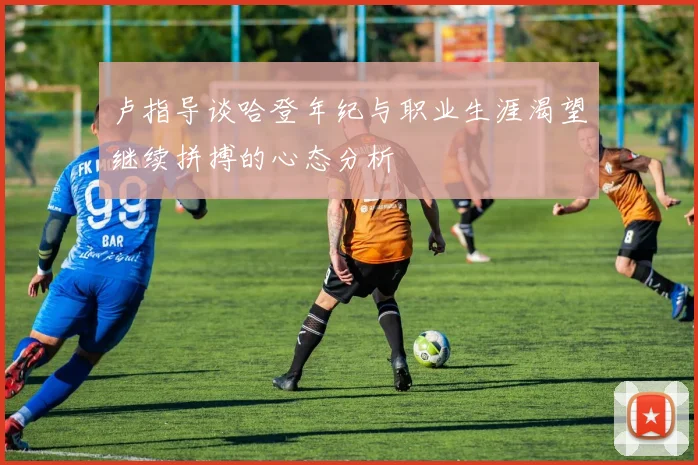 卢指导谈哈登年纪与职业生涯渴望继续拼搏的心态分析