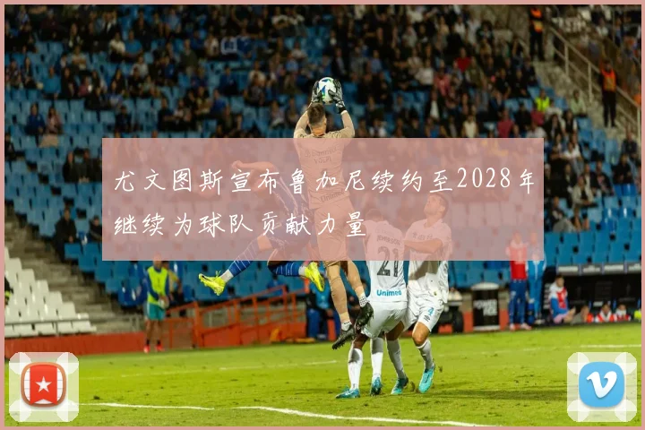 尤文图斯宣布鲁加尼续约至2028年继续为球队贡献力量