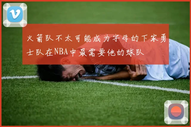 火箭队不太可能成为字母的下家勇士队在NBA中最需要他的球队