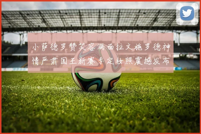 小萨德罗赞笑容满面拉文施罗德神情严肃国王新赛季定妆照震撼发布