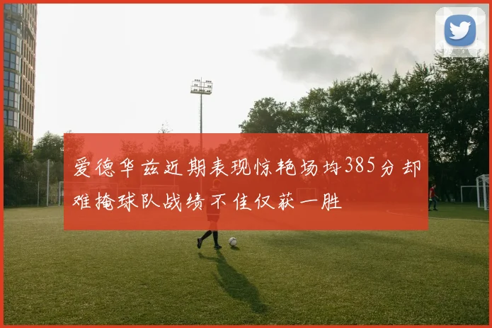 爱德华兹近期表现惊艳场均385分却难掩球队战绩不佳仅获一胜