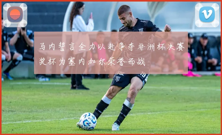 马内誓言全力以赴争夺非洲杯决赛奖杯为塞内加尔荣誉而战