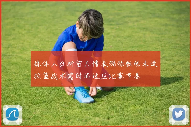 媒体人分析曾凡博表现称教练未设投篮战术需时间适应比赛节奏