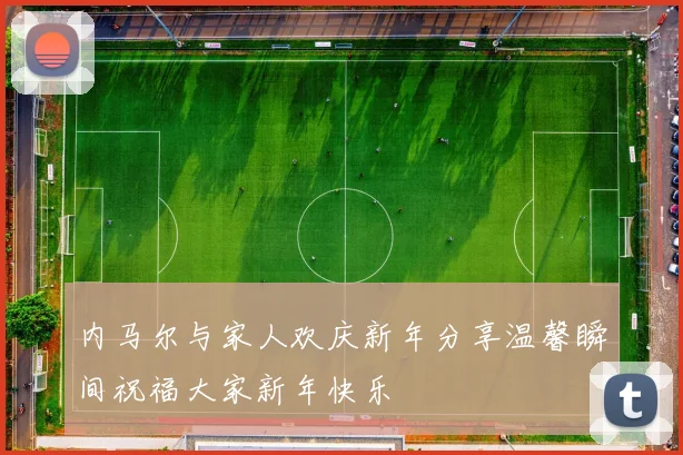 内马尔与家人欢庆新年分享温馨瞬间祝福大家新年快乐