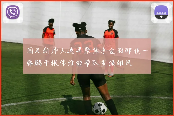国足新帅人选再聚焦李金羽邵佳一韩鹏于根伟谁能带队重振雄风