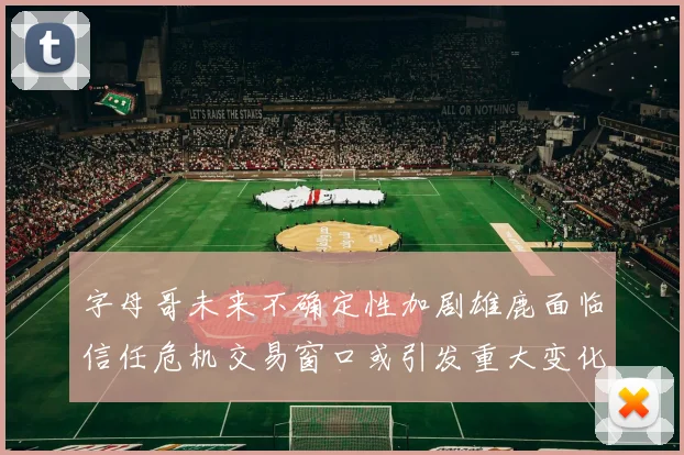 字母哥未来不确定性加剧雄鹿面临信任危机交易窗口或引发重大变化