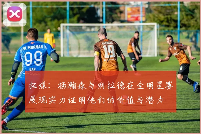 拓媒：杨瀚森与利拉德在全明星赛展现实力证明他们的价值与潜力
