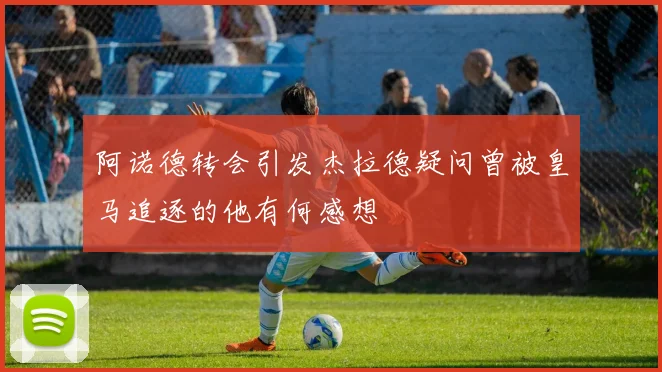 阿诺德转会引发杰拉德疑问曾被皇马追逐的他有何感想