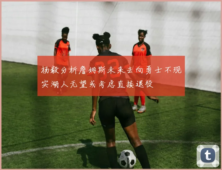 杨毅分析詹姆斯未来去向勇士不现实湖人无望或考虑直接退役