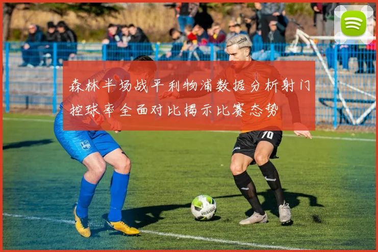 森林半场战平利物浦数据分析射门控球率全面对比揭示比赛态势