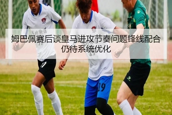 姆巴佩赛后谈皇马进攻节奏问题锋线配合仍待系统优化 - kaiyun
